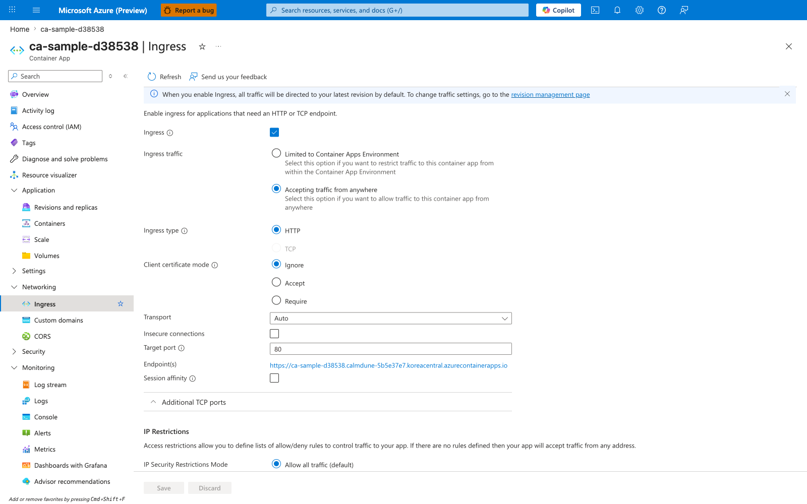 ca-sample-d38538 | Ingress | Container App | Refresh | Send us your feedback | Ingress | Ingress traffic | Limited to Container Apps Environment | Accepting traffic from anywhere | Ingress type | HTTP | TCP | Client certificate mode | Ignore | Accept | Require | Transport | Auto | Insecure connections | Target port | 80 | Endpoint(s) | https://<app-name>.<unique-id>.<region>.azurecontainerapps.io | Session affinity | Additional TCP ports | IP Restrictions | IP Security Restrictions Mode | Allow all traffic (default) | Save | Discard