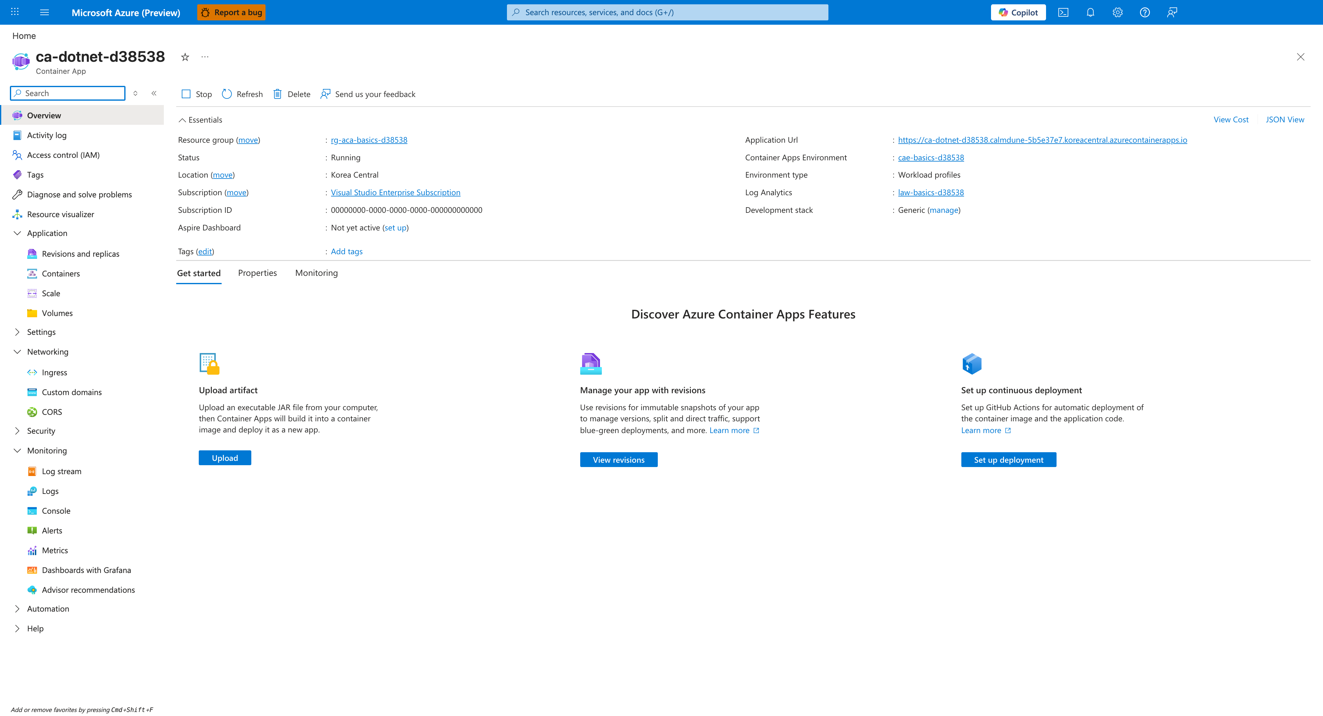 ca-dotnet-d38538 | Container App | Overview | Stop | Refresh | Delete | Send us your feedback | Essentials | Resource group | rg-aca-basics-d38538 | Status | Running | Location | Korea Central | Subscription | Visual Studio Enterprise Subscription | Subscription ID | 00000000-0000-0000-0000-000000000000 | Aspire Dashboard | Not yet active | Tags | Add tags | Application Url | https://<app-name>.<unique-id>.<region>.azurecontainerapps.io | Container Apps Environment | cae-basics-d38538 | Environment type | Workload profiles | Log Analytics | law-basics-d38538 | Development stack | Generic | View Cost | JSON View | Get started | Properties | Monitoring | Discover Azure Container Apps Features | Upload artifact | Manage your app with revisions | Set up continuous deployment | Application | Revisions and replicas | Containers | Scale | Volumes | Networking | Ingress | Custom domains | CORS | Security | Settings | Monitoring | Log stream | Logs | Console | Alerts | Metrics