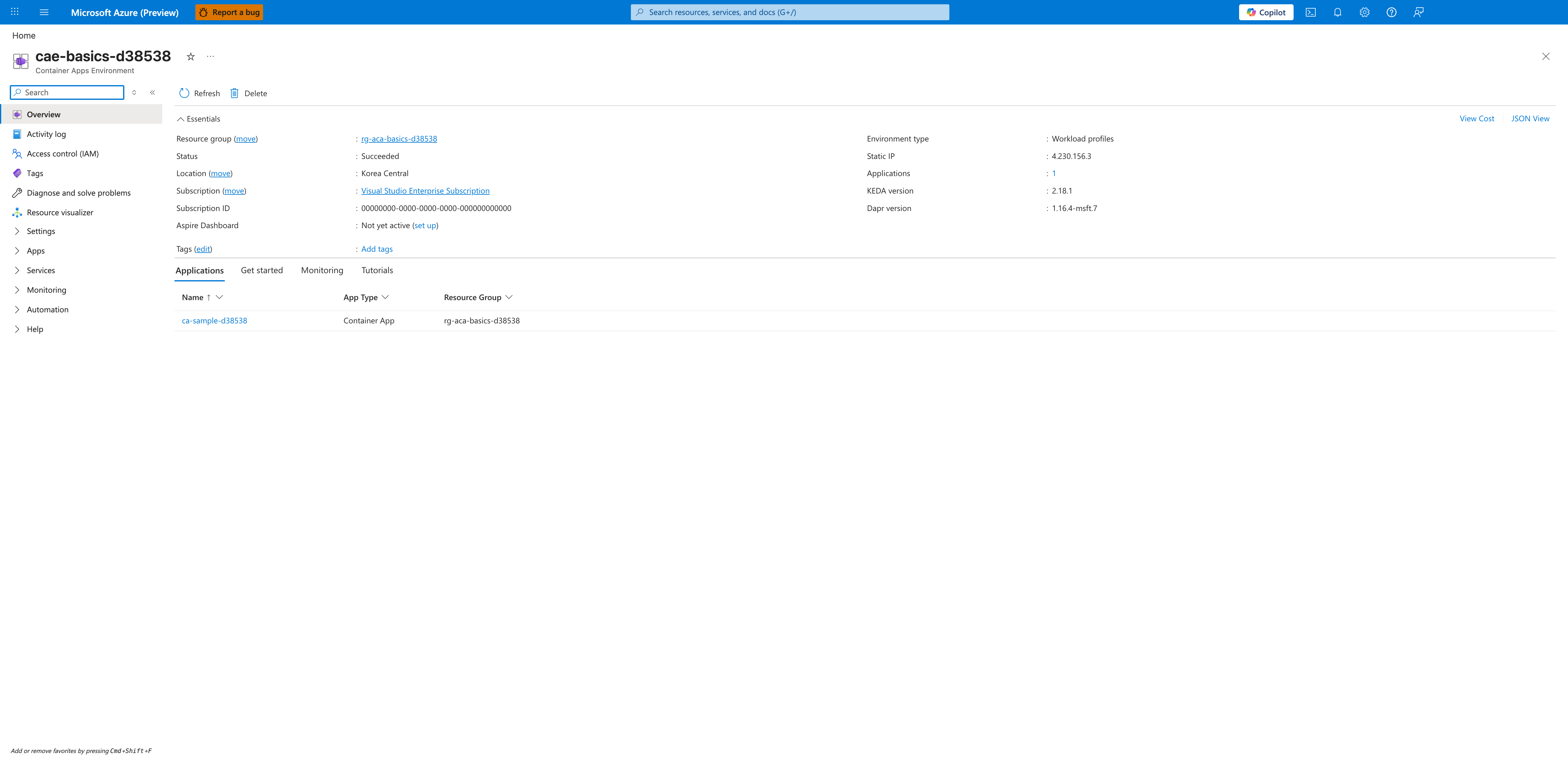cae-basics-d38538 | Container Apps Environment | Refresh | Delete | Essentials | View Cost | JSON View | Resource group (move) | rg-aca-basics-d38538 | Status | Succeeded | Location (move) | Korea Central | Subscription (move) | Visual Studio Enterprise Subscription | Subscription ID | 00000000-0000-0000-0000-000000000000 | Aspire Dashboard | Not yet active (set up) | Tags (edit) | Add tags | Environment type | Workload profiles | Static IP | 4.230.156.3 | Applications | 1 | KEDA version | 2.18.1 | Dapr version | 1.16.4-msft.7 | Applications | Get started | Monitoring | Tutorials | Name | App Type | Resource Group | ca-sample-d38538 | Container App | rg-aca-basics-d38538